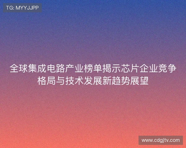 全球集成电路产业榜单揭示芯片企业竞争格局与技术发展新趋势展望