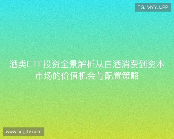 酒类ETF投资全景解析从白酒消费到资本市场的价值机会与配置策略